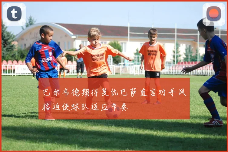 巴尔韦德期待复仇巴萨直言对手风格迫使球队适应节奏