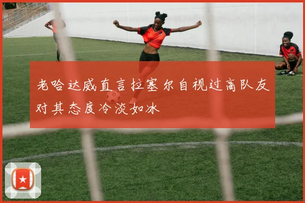 老哈达威直言拉塞尔自视过高队友对其态度冷淡如冰