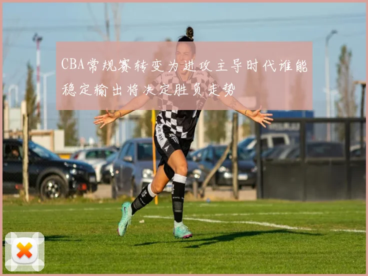 CBA常规赛转变为进攻主导时代谁能稳定输出将决定胜负走势