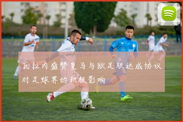 瓦拉内盛赞皇马与欧足联达成协议对足球界的积极影响