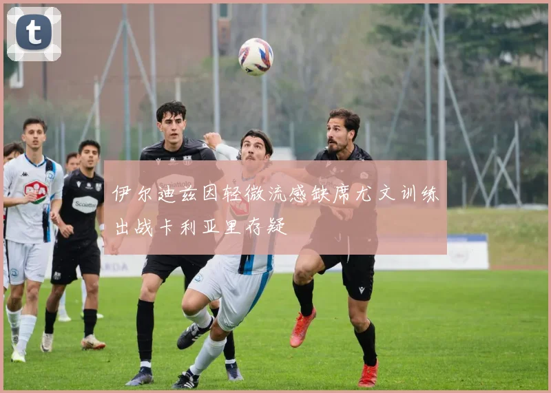 伊尔迪兹因轻微流感缺席尤文训练出战卡利亚里存疑