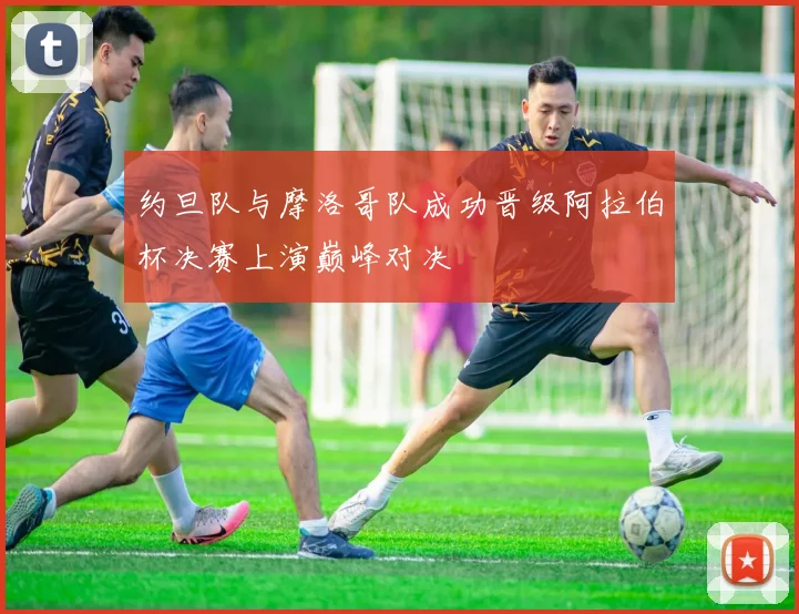 约旦队与摩洛哥队成功晋级阿拉伯杯决赛上演巅峰对决