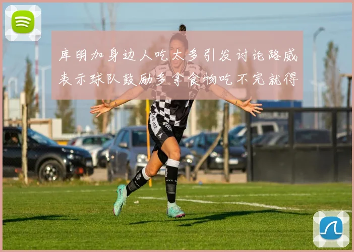 库明加身边人吃太多引发讨论路威表示球队鼓励多拿食物吃不完就得扔掉