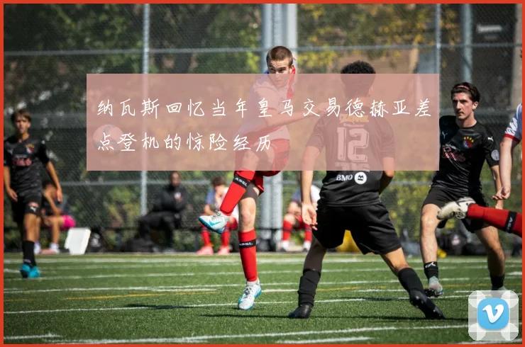 纳瓦斯回忆当年皇马交易德赫亚差点登机的惊险经历
