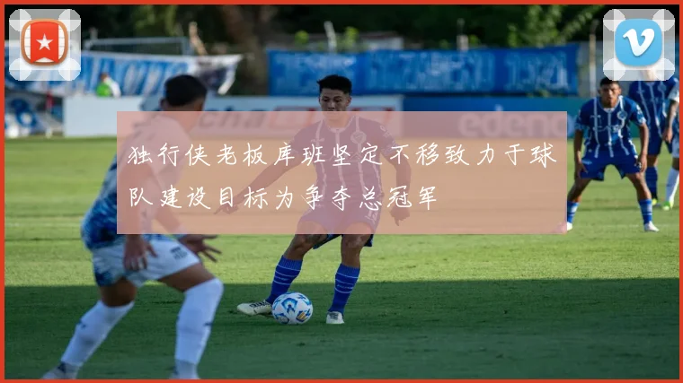 独行侠老板库班坚定不移致力于球队建设目标为争夺总冠军