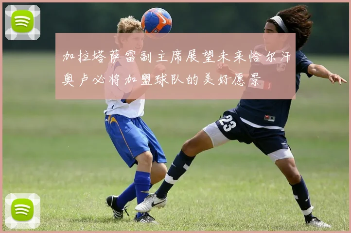 加拉塔萨雷副主席展望未来恰尔汗奥卢必将加盟球队的美好愿景