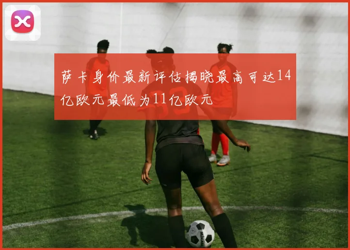 萨卡身价最新评估揭晓最高可达14亿欧元最低为11亿欧元