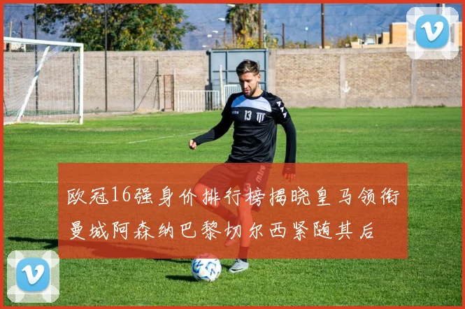 欧冠16强身价排行榜揭晓皇马领衔曼城阿森纳巴黎切尔西紧随其后