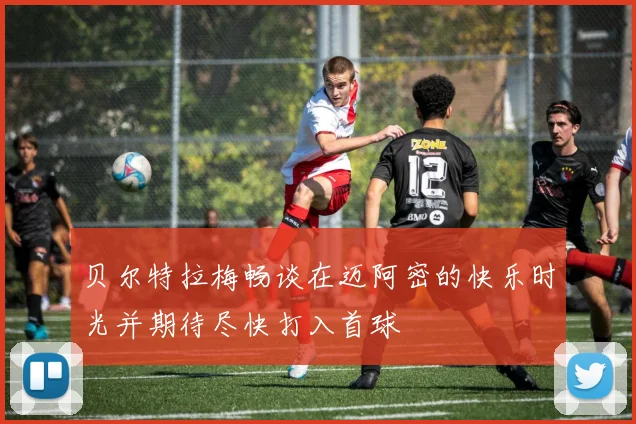 贝尔特拉梅畅谈在迈阿密的快乐时光并期待尽快打入首球