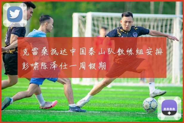 克雷桑抵达中国泰山队教练组安排彭啸陈泽仕一周假期