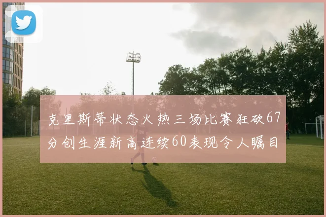 克里斯蒂状态火热三场比赛狂砍67分创生涯新高连续60表现令人瞩目