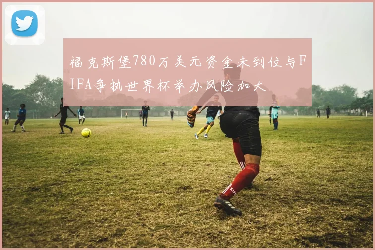 福克斯堡780万美元资金未到位与FIFA争执世界杯举办风险加大