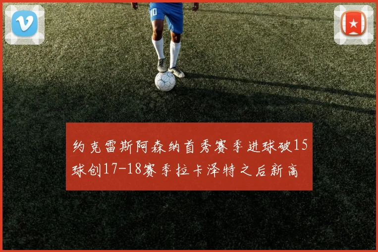 约克雷斯阿森纳首秀赛季进球破15球创17-18赛季拉卡泽特之后新高