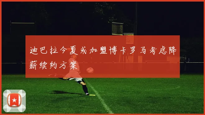 迪巴拉今夏或加盟博卡罗马考虑降薪续约方案
