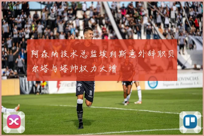 阿森纳技术总监埃利斯意外辞职贝尔塔与塔帅权力大增