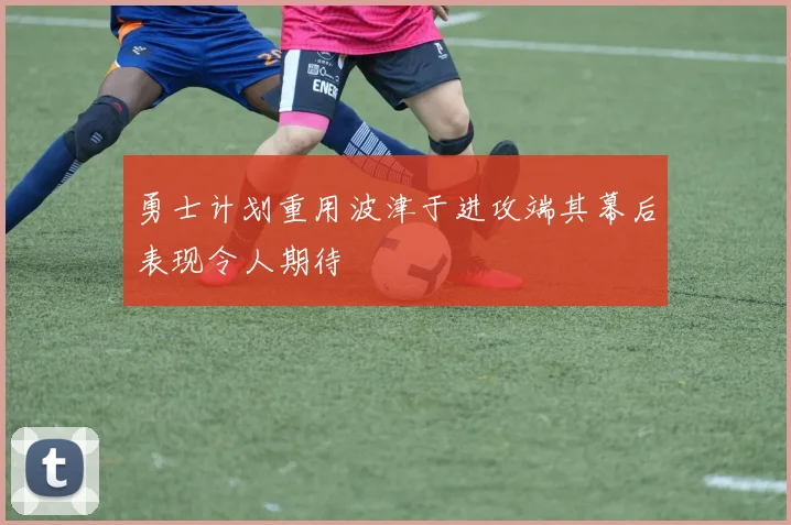 勇士计划重用波津于进攻端其幕后表现令人期待