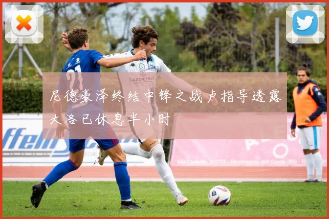 尼德豪泽终结中锋之战卢指导透露大洛已休息半小时