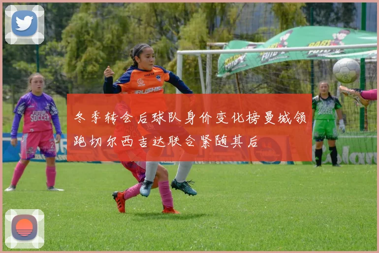 冬季转会后球队身价变化榜曼城领跑切尔西吉达联合紧随其后