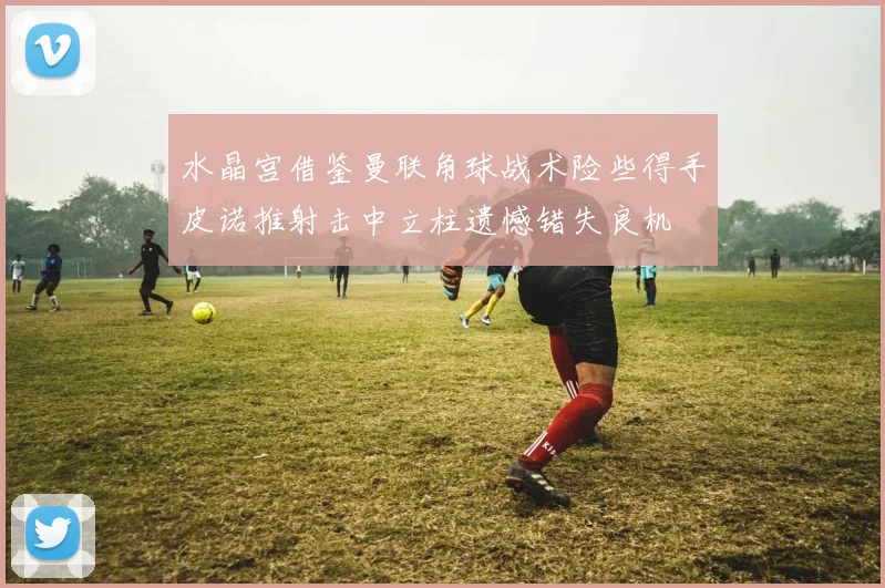 水晶宫借鉴曼联角球战术险些得手皮诺推射击中立柱遗憾错失良机