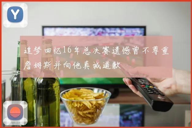 追梦回忆16年总决赛遗憾曾不尊重詹姆斯并向他真诚道歉