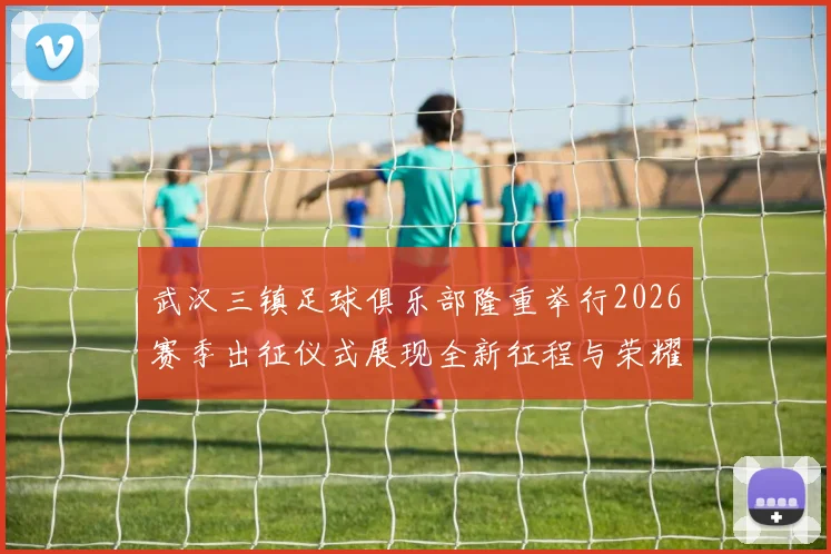 武汉三镇足球俱乐部隆重举行2026赛季出征仪式展现全新征程与荣耀追求