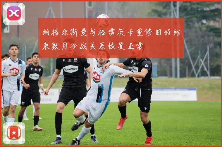 纳格尔斯曼与格雷茨卡重修旧好结束数月冷战关系恢复正常