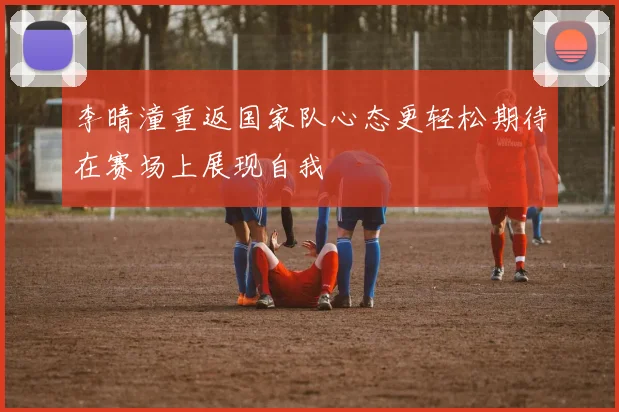 李晴潼重返国家队心态更轻松期待在赛场上展现自我