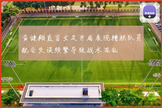 黄健翔直言女足开局表现糟糕队员配合失误频繁导致战术混乱