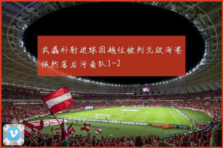 武磊补射进球因越位被判无效海港依然落后河南队1-2