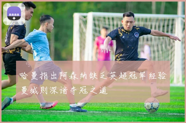 哈曼指出阿森纳缺乏英超冠军经验曼城则深谙夺冠之道