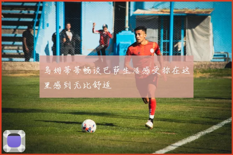 乌姆蒂蒂畅谈巴萨生活感受称在这里感到无比舒适