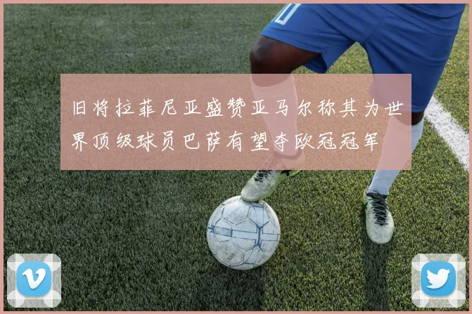 旧将拉菲尼亚盛赞亚马尔称其为世界顶级球员巴萨有望夺欧冠冠军