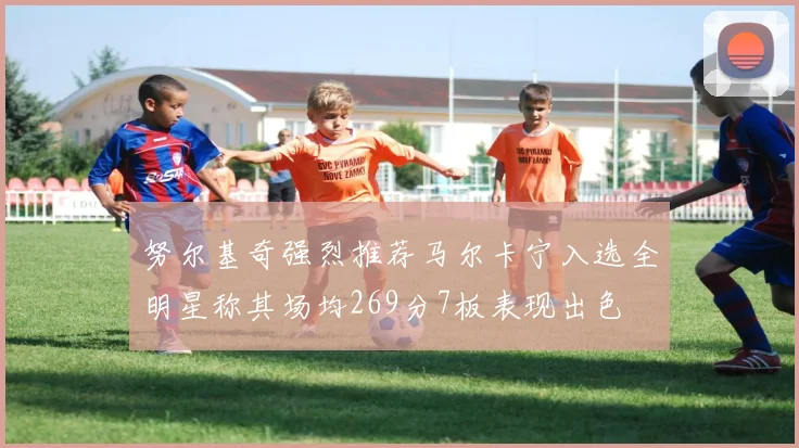 努尔基奇强烈推荐马尔卡宁入选全明星称其场均269分7板表现出色